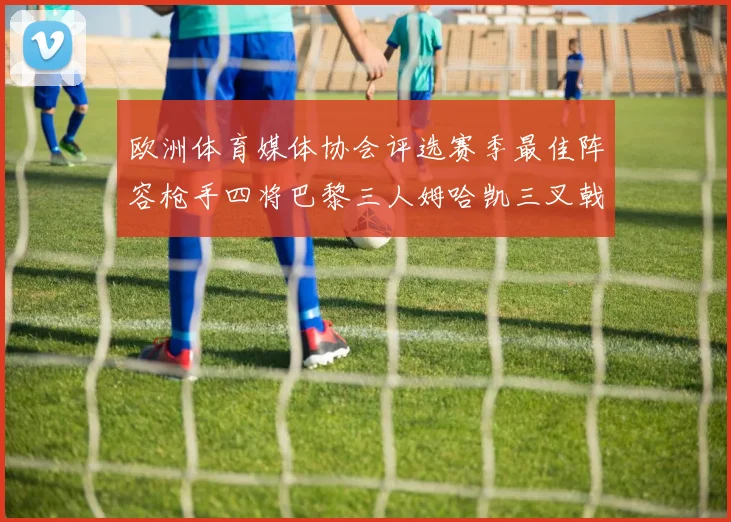 欧洲体育媒体协会评选赛季最佳阵容枪手四将巴黎三人姆哈凯三叉戟引关注