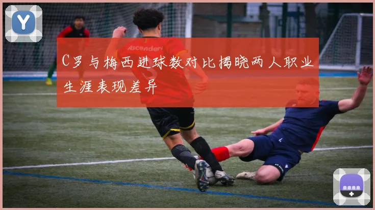 C罗与梅西进球数对比揭晓两人职业生涯表现差异