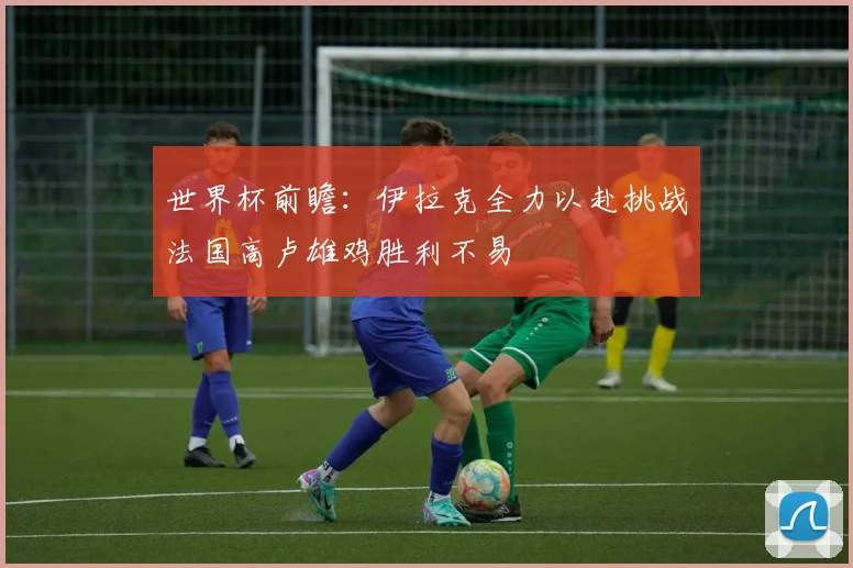 世界杯前瞻：伊拉克全力以赴挑战法国高卢雄鸡胜利不易