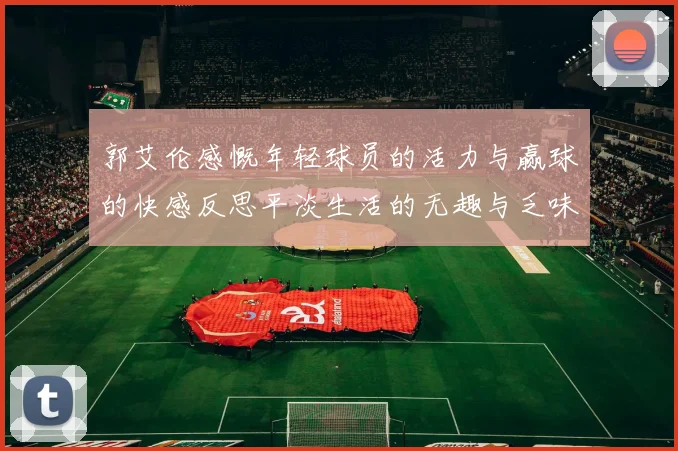 郭艾伦感慨年轻球员的活力与赢球的快感反思平淡生活的无趣与乏味