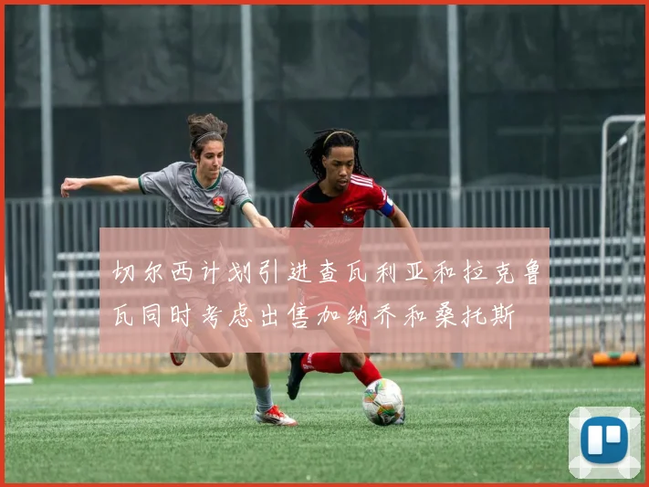 切尔西计划引进查瓦利亚和拉克鲁瓦同时考虑出售加纳乔和桑托斯