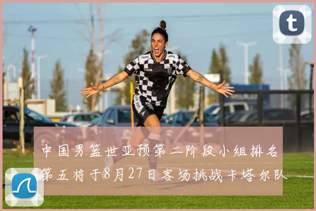 中国男篮世亚预第二阶段小组排名第五将于8月27日客场挑战卡塔尔队