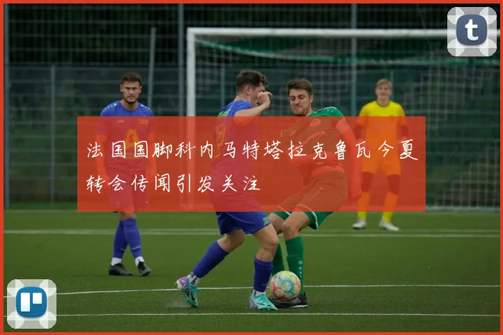 法国国脚科内马特塔拉克鲁瓦今夏转会传闻引发关注