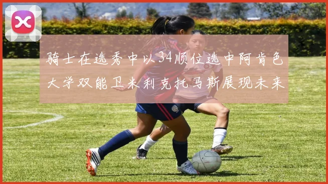 骑士在选秀中以34顺位选中阿肯色大学双能卫米利克托马斯展现未来潜力
