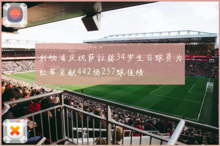 利物浦庆祝萨拉赫34岁生日球员为红军贡献442场257球佳绩