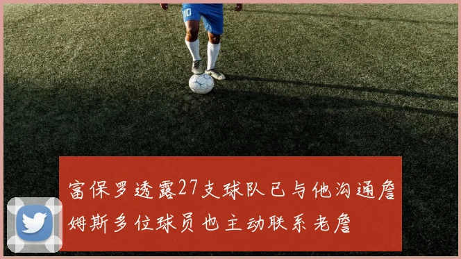 富保罗透露27支球队已与他沟通詹姆斯多位球员也主动联系老詹