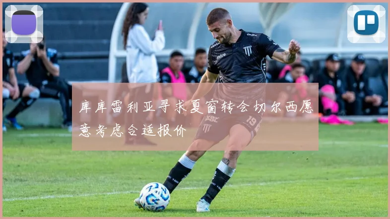 库库雷利亚寻求夏窗转会切尔西愿意考虑合适报价
